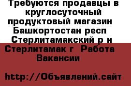 Требуются продавцы в круглосуточный продуктовый магазин - Башкортостан респ., Стерлитамакский р-н, Стерлитамак г. Работа » Вакансии   